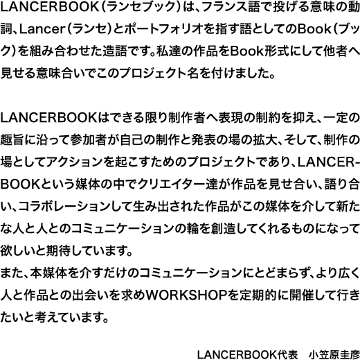 LANCERBOOK（ランセブック）は、フランス語で投げる意味の動詞、Lancer（ランセ）とポートフォリオを指す語としてのBook（ブック）を組み合わせた造語です。私達の作品をBook形式にして他者へ見せる意味合いでこのプロジェクト名を付けました。LANCERBOOKはできる限り制作者へ表現の制約を抑え、一定の趣旨に沿って参加者が自己の制作と発表の場の拡大、そして、制作の場としてアクションを起こすためのプロジェクトであり、LANCERBOOKという媒体の中でクリエイター達が作品を見せ合い、語り合い、コラボレーションして生み出された作品がこの媒体を介して新たな人と人とのコミュニケーションの輪を創造してくれるものになって欲しいと期待しています。また、本媒体を介すだけのコミュニケーションにとどまらず、より広く人と作品との出会いを求めWORKSHOPを定期的に開催して行きたいと考えています。